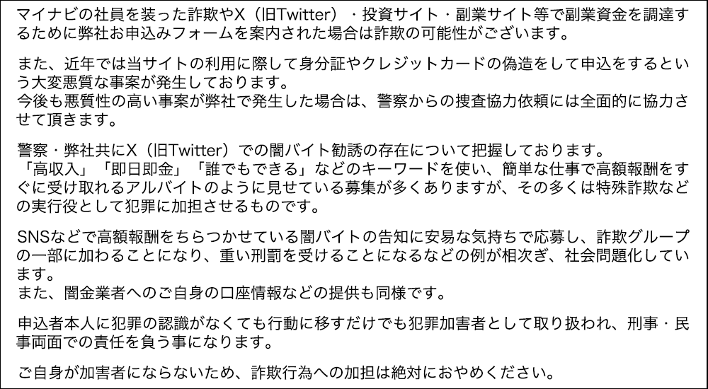 マイナビの社員を装った詐欺やX（旧Twitter）・投資サイト・副業サイト等で副業資金を調達するために弊社お申込みフォームを案内された場合は詐欺の可能性がございます。

            　また、近年では当サイトの利用に際して身分証やクレジットカードの偽造をして申込をするという大変悪質な事案が発生しております。
            　今後も悪質性の高い事案が弊社で発生した場合は、警察からの捜査協力依頼には全面的に協力させて頂きます。

            　警察・弊社共にX（旧Twitter）での闇バイト勧誘の存在について把握しております。
            　「高収入」「即日即金」「誰でもできる」などのキーワードを使い、簡単な仕事で高額報酬をすぐに受け取れるアルバイトのように見せている募集が多くありますが、その多くは特殊詐欺などの実行役として犯罪に加担させるものです。

            　SNSなどで高額報酬をちらつかせている闇バイトの告知に安易な気持ちで応募し、詐欺グループの一部に加わることになり、重い刑罰を受けることになるなどの例が相次ぎ、社会問題化しています。
            　また、闇金業者へのご自身の口座情報などの提供も同様です。

            　申込者本人に犯罪の認識がなくても行動に移すだけでも犯罪加害者として取り扱われ、刑事・民事両面での責任を負う事になります。

            　ご自身が加害者にならないため、詐欺行為への加担は絶対におやめください。 